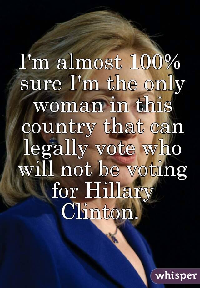 I'm almost 100% sure I'm the only woman in this country that can legally vote who will not be voting for Hillary Clinton. 