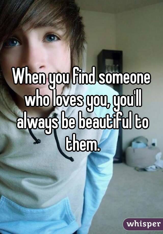 When you find someone who loves you, you'll always be beautiful to them.