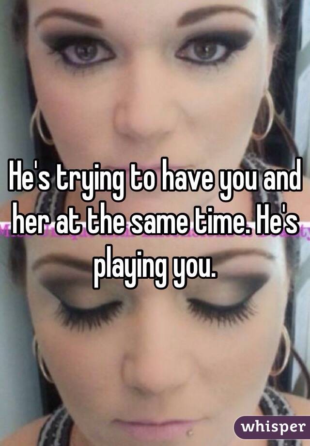 He's trying to have you and her at the same time. He's playing you.