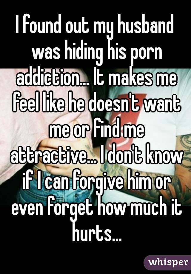 I found out my husband was hiding his porn addiction... It makes me feel like he doesn't want me or find me attractive... I don't know if I can forgive him or even forget how much it hurts...