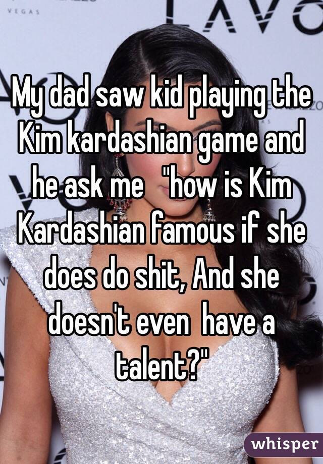 My dad saw kid playing the Kim kardashian game and he ask me   "how is Kim Kardashian famous if she does do shit, And she doesn't even  have a talent?" 