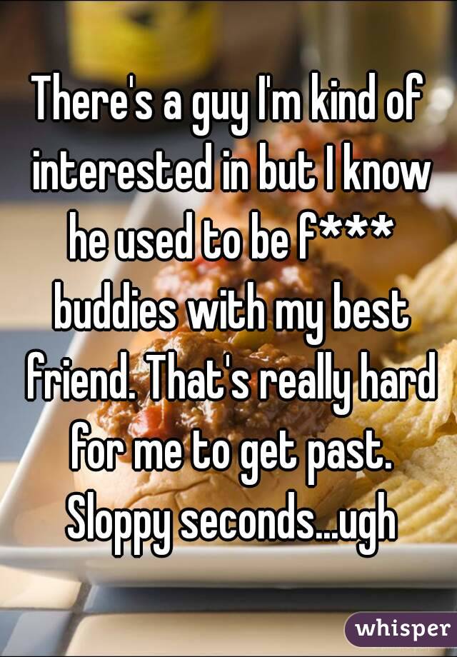 There's a guy I'm kind of interested in but I know he used to be f*** buddies with my best friend. That's really hard for me to get past. Sloppy seconds...ugh