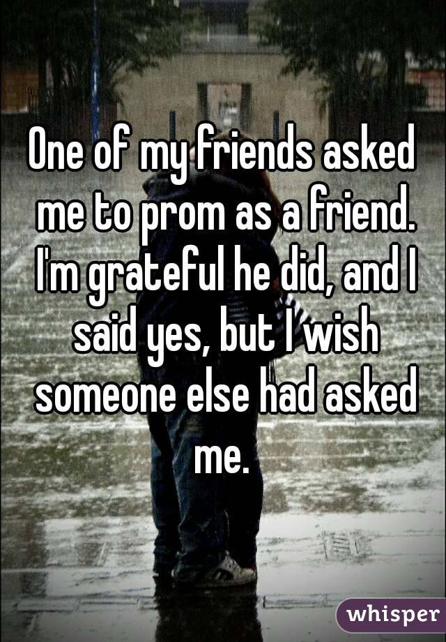 One of my friends asked me to prom as a friend. I'm grateful he did, and I said yes, but I wish someone else had asked me. 