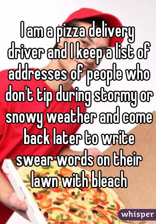 I am a pizza delivery driver and I keep a list of addresses of people who don't tip during stormy or snowy weather and come back later to write swear words on their lawn with bleach