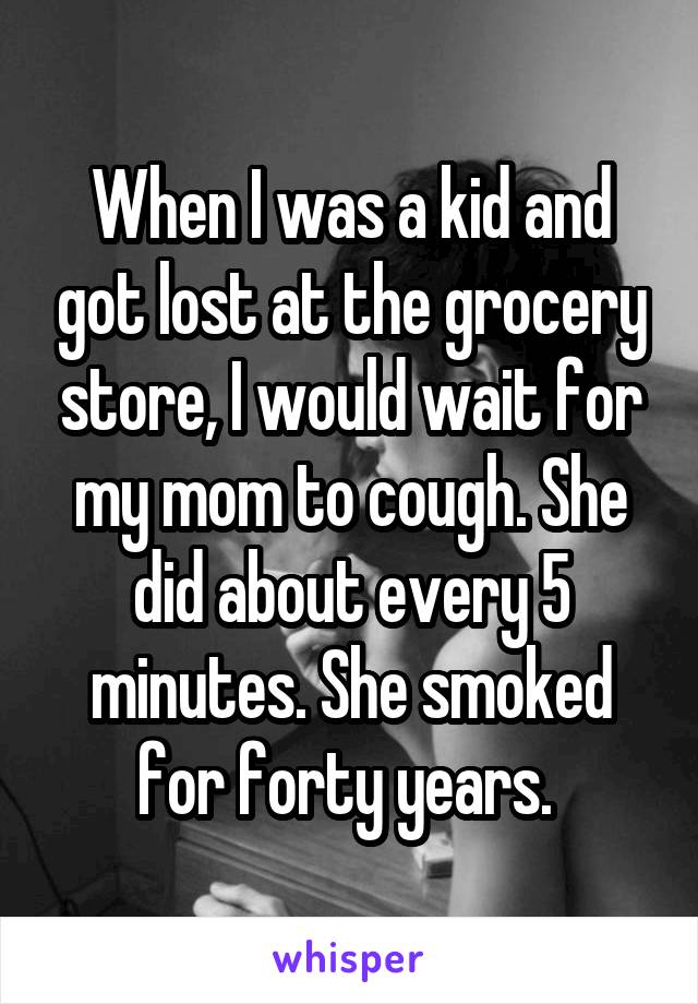 When I was a kid and got lost at the grocery store, I would wait for my mom to cough. She did about every 5 minutes. She smoked for forty years. 