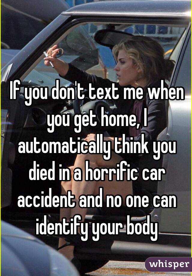 If you don't text me when you get home, I automatically think you died in a horrific car accident and no one can identify your body