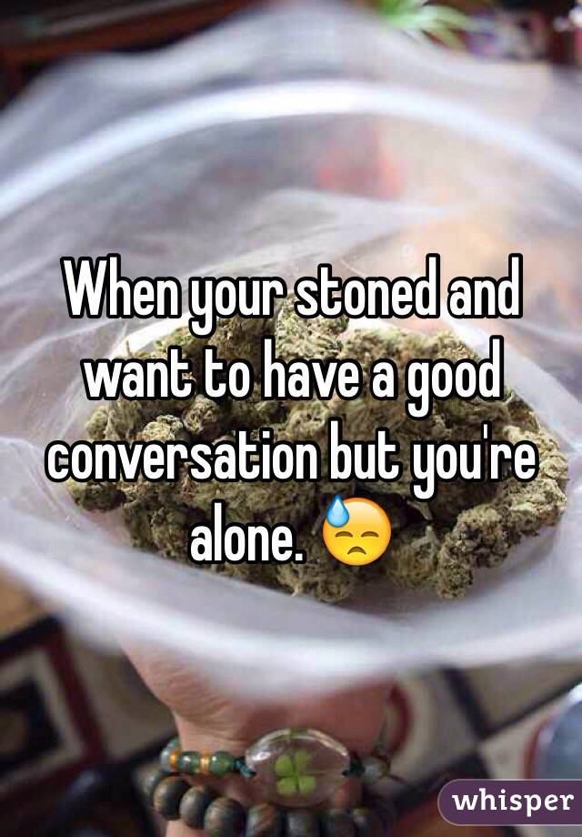 When your stoned and want to have a good conversation but you're alone. 😓