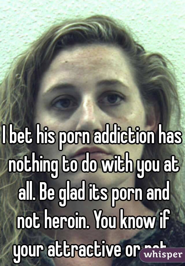I bet his porn addiction has nothing to do with you at all. Be glad its porn and not heroin. You know if your attractive or not. 
