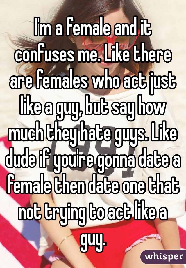 I'm a female and it confuses me. Like there are females who act just like a guy, but say how much they hate guys. Like dude if you're gonna date a female then date one that not trying to act like a guy. 