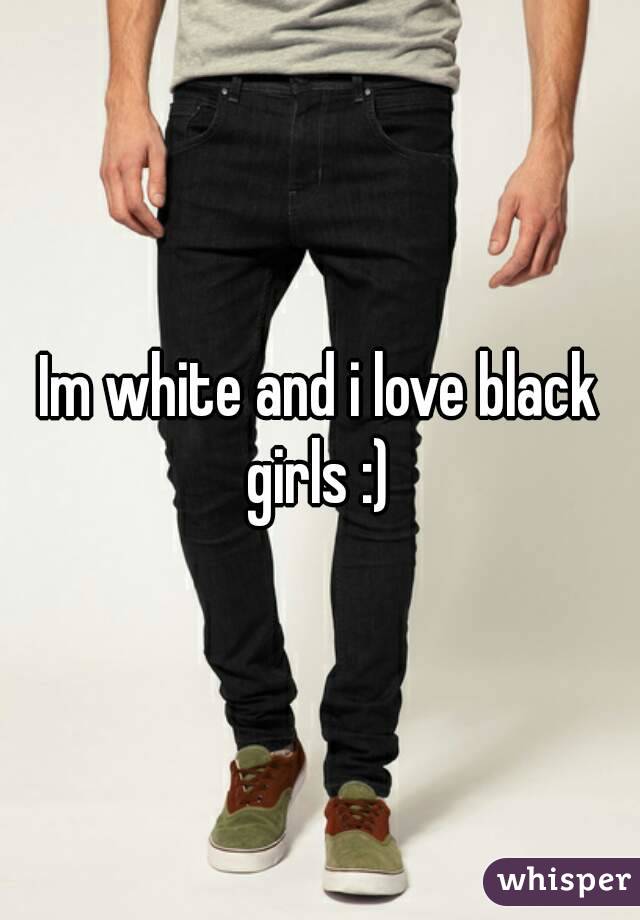 Im white and i love black girls :) 