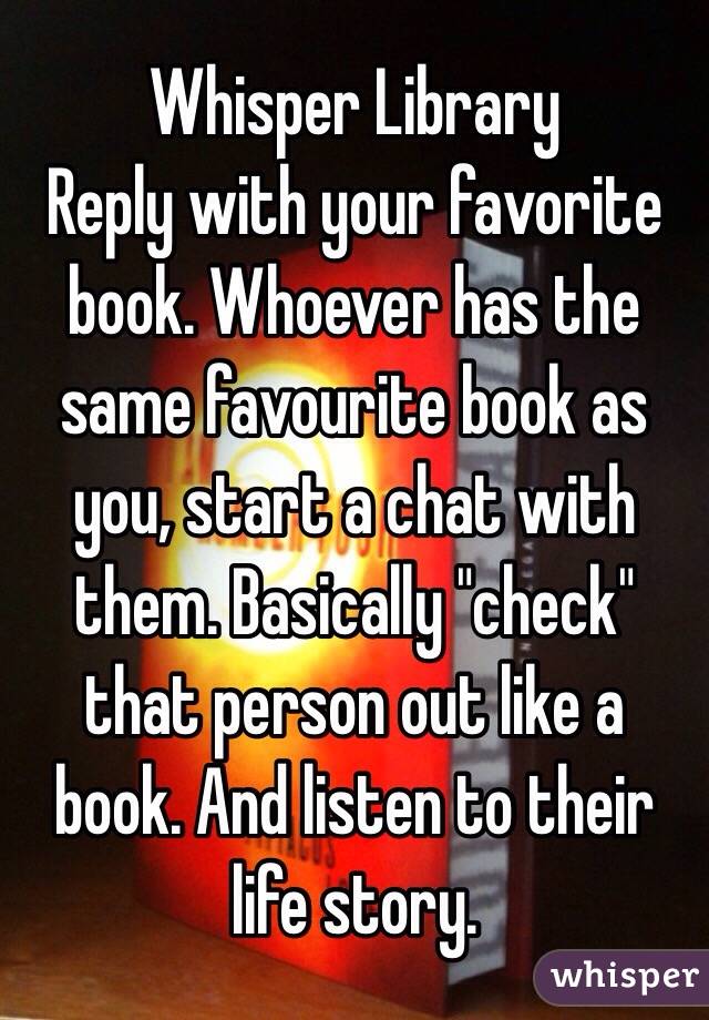 Whisper Library
Reply with your favorite book. Whoever has the same favourite book as you, start a chat with them. Basically "check" that person out like a book. And listen to their life story. 
