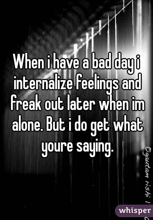 When i have a bad day i internalize feelings and freak out later when im alone. But i do get what youre saying.