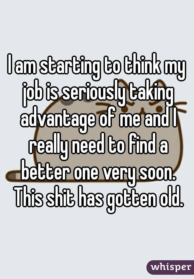 I am starting to think my job is seriously taking advantage of me and I really need to find a better one very soon. This shit has gotten old.