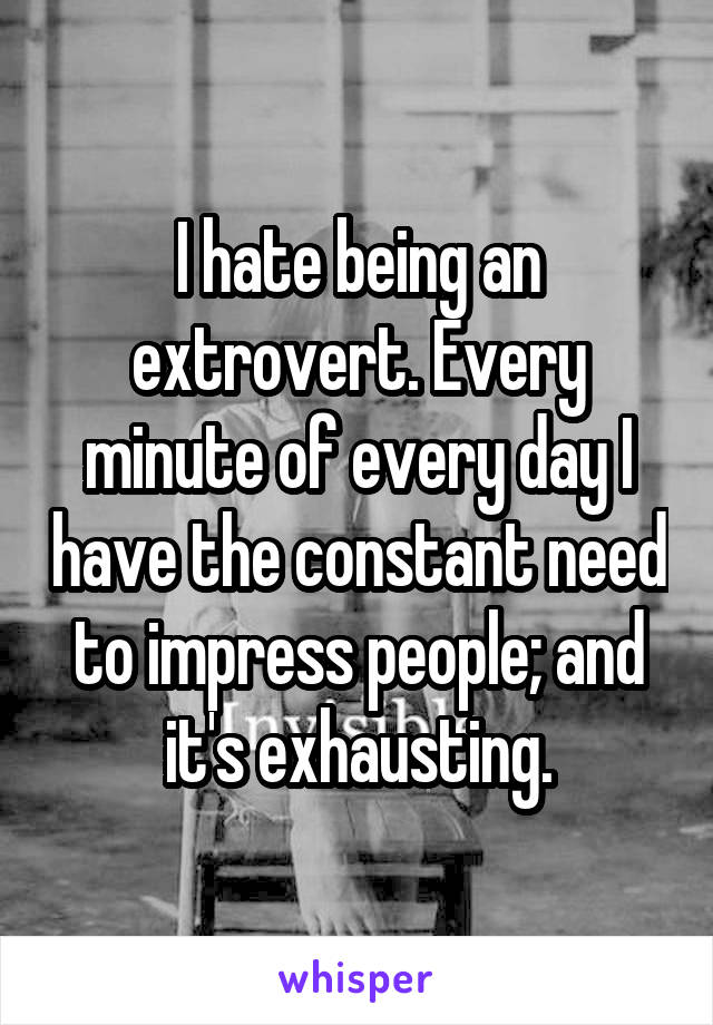 I hate being an extrovert. Every minute of every day I have the constant need to impress people; and it's exhausting.