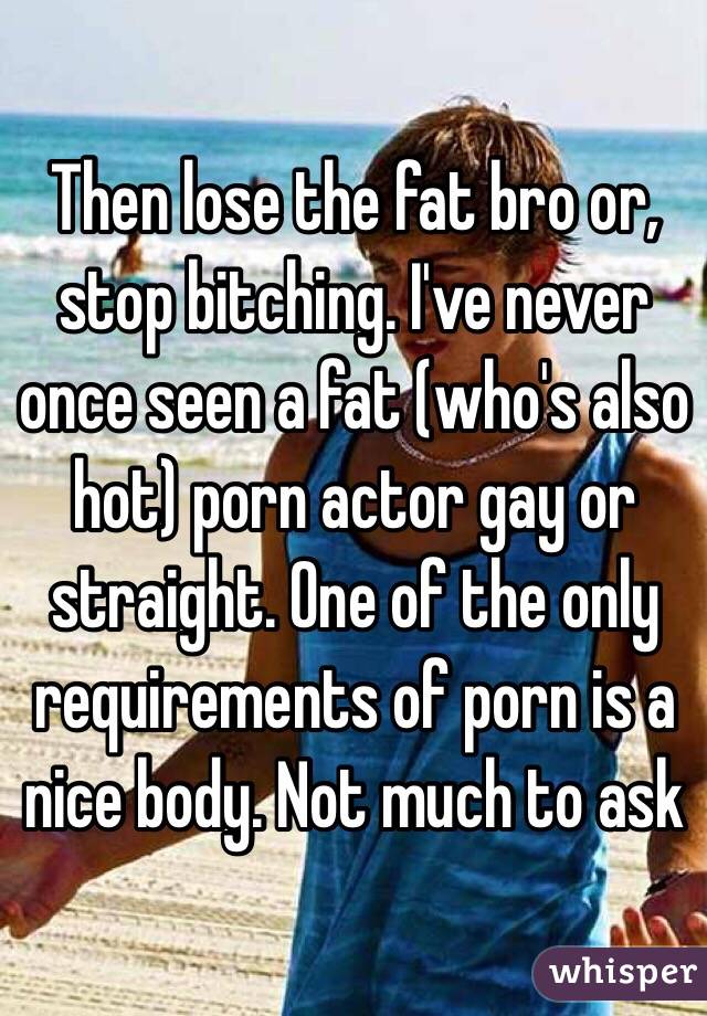 Then lose the fat bro or, stop bitching. I've never once seen a fat (who's also hot) porn actor gay or straight. One of the only requirements of porn is a nice body. Not much to ask