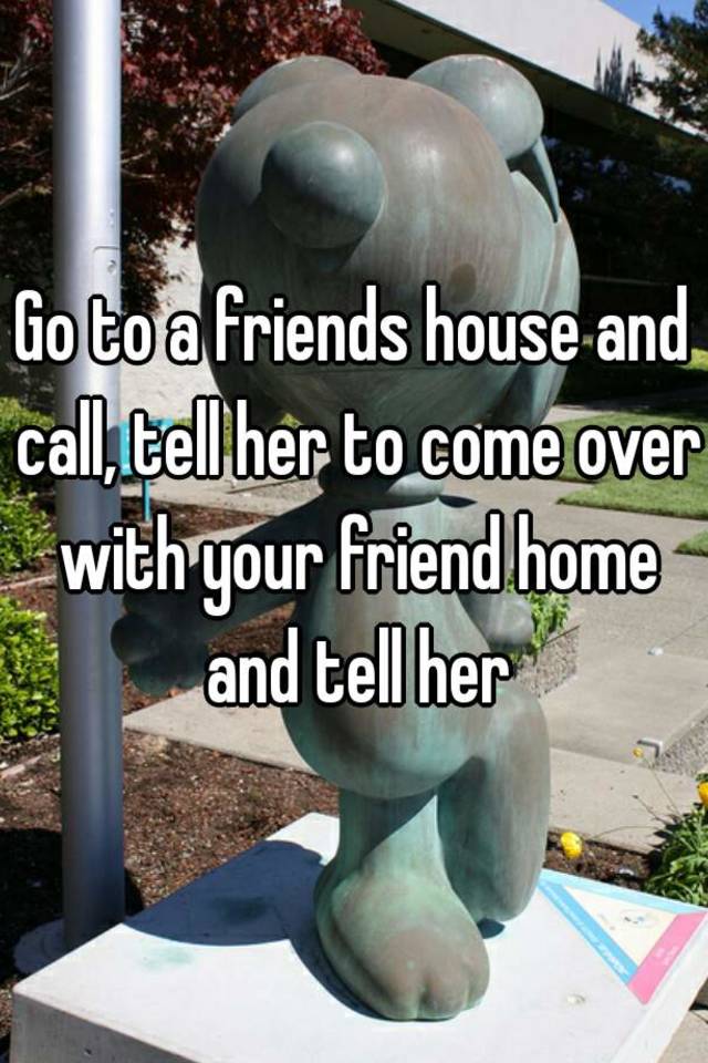 go-to-a-friends-house-and-call-tell-her-to-come-over-with-your-friend