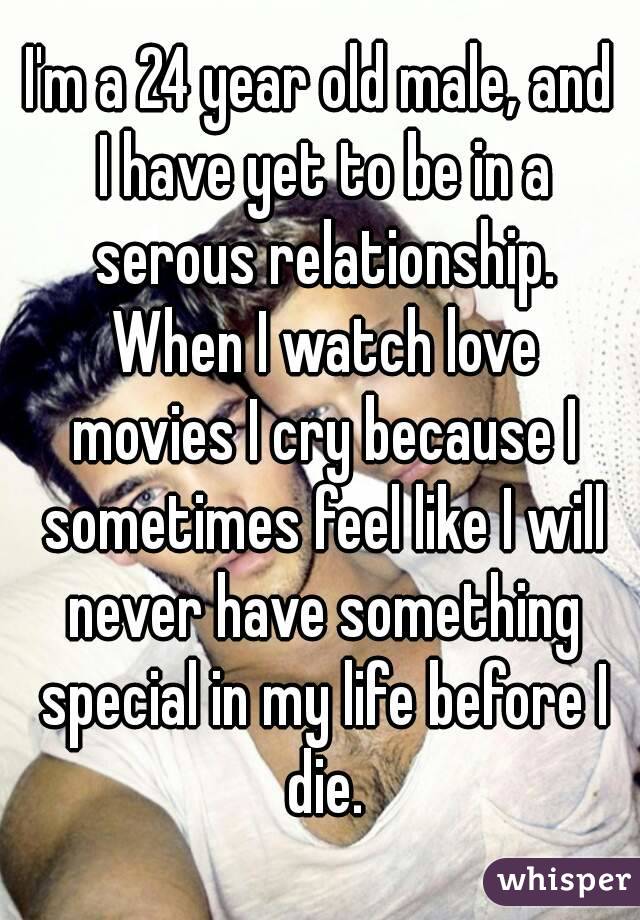 I'm a 24 year old male, and I have yet to be in a serous relationship. When I watch love movies I cry because I sometimes feel like I will never have something special in my life before I die.