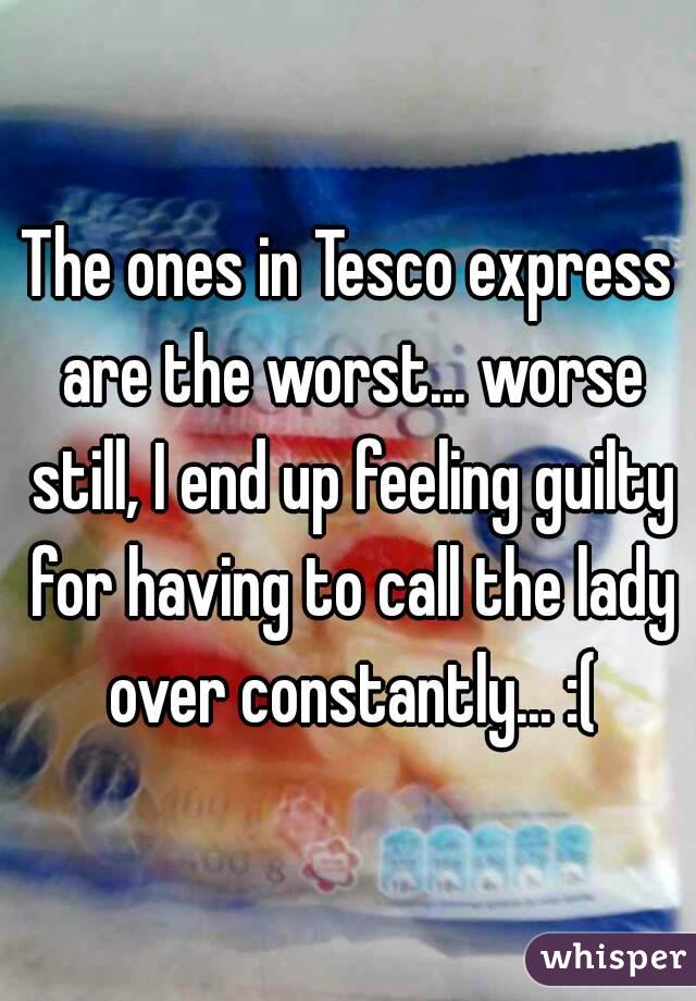 The ones in Tesco express are the worst... worse still, I end up feeling guilty for having to call the lady over constantly... :(