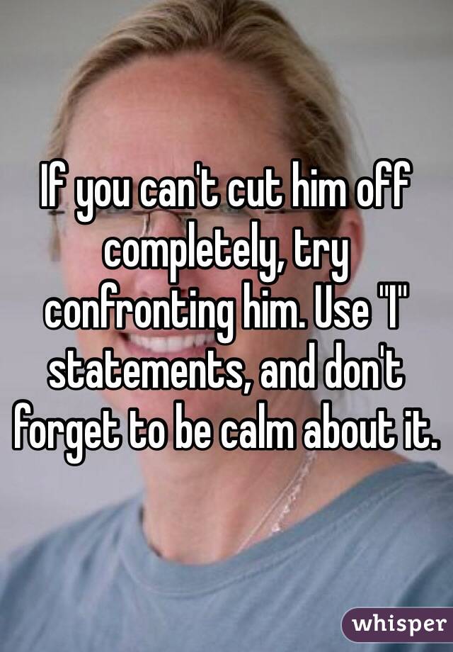 If you can't cut him off completely, try confronting him. Use "I" statements, and don't forget to be calm about it.