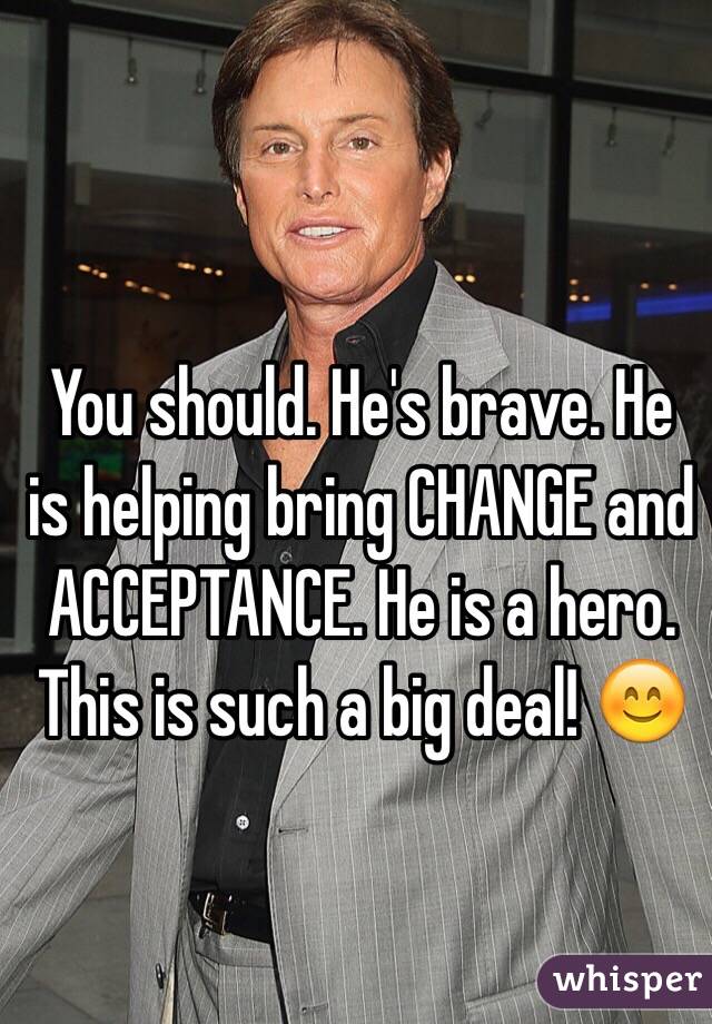 You should. He's brave. He is helping bring CHANGE and ACCEPTANCE. He is a hero. This is such a big deal! 😊 