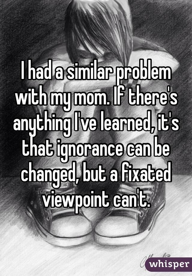 I had a similar problem with my mom. If there's anything I've learned, it's that ignorance can be changed, but a fixated viewpoint can't.