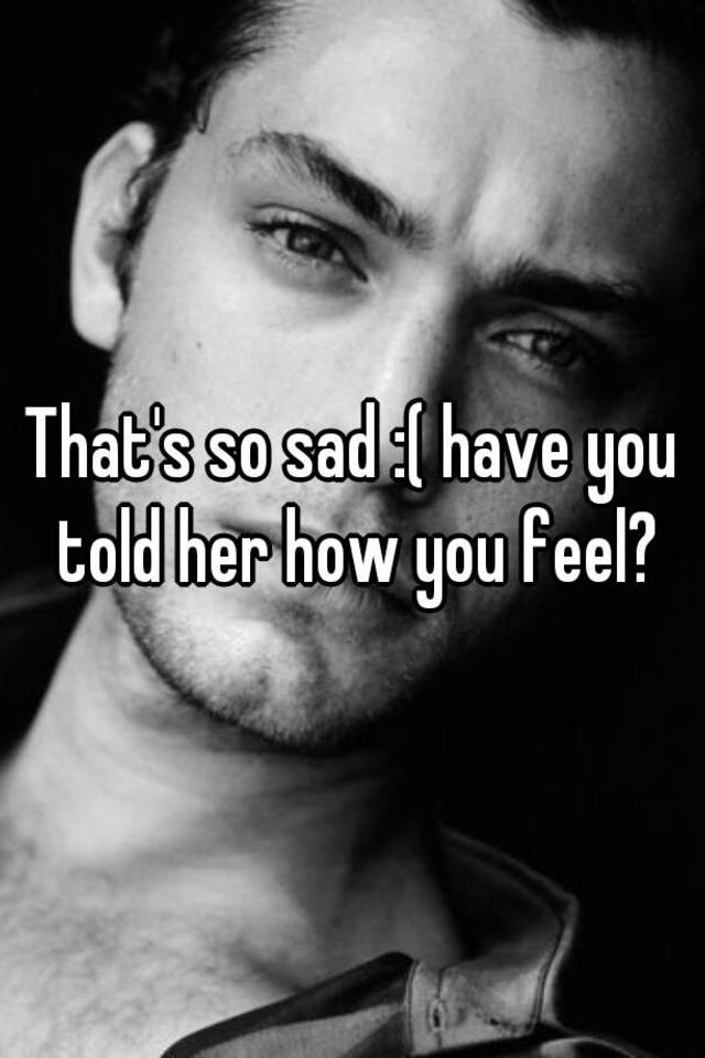 that-s-so-sad-have-you-told-her-how-you-feel