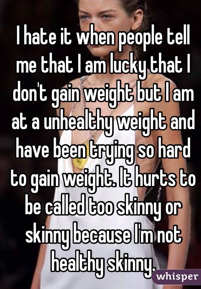 I hate it when people tell me that I am lucky that I don't gain weight but I am at a unhealthy weight and have been trying so hard to gain weight. It hurts to be called too skinny or skinny because I'm not healthy skinny.