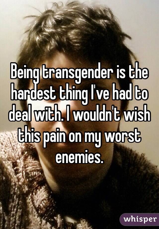 Being transgender is the hardest thing I've had to deal with. I wouldn't wish this pain on my worst enemies.
