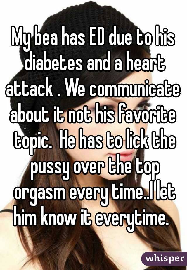 My bea has ED due to his diabetes and a heart attack . We communicate  about it not his favorite  topic.  He has to lick the pussy over the top orgasm every time..I let him know it everytime.  