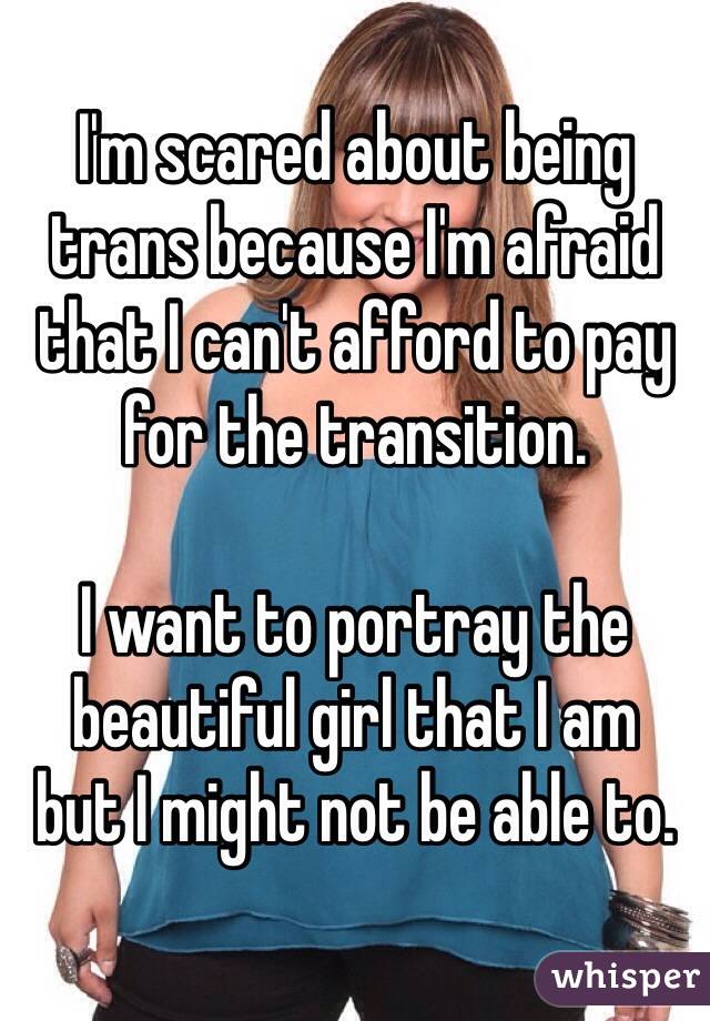 I'm scared about being trans because I'm afraid that I can't afford to pay for the transition.

I want to portray the beautiful girl that I am 
but I might not be able to.