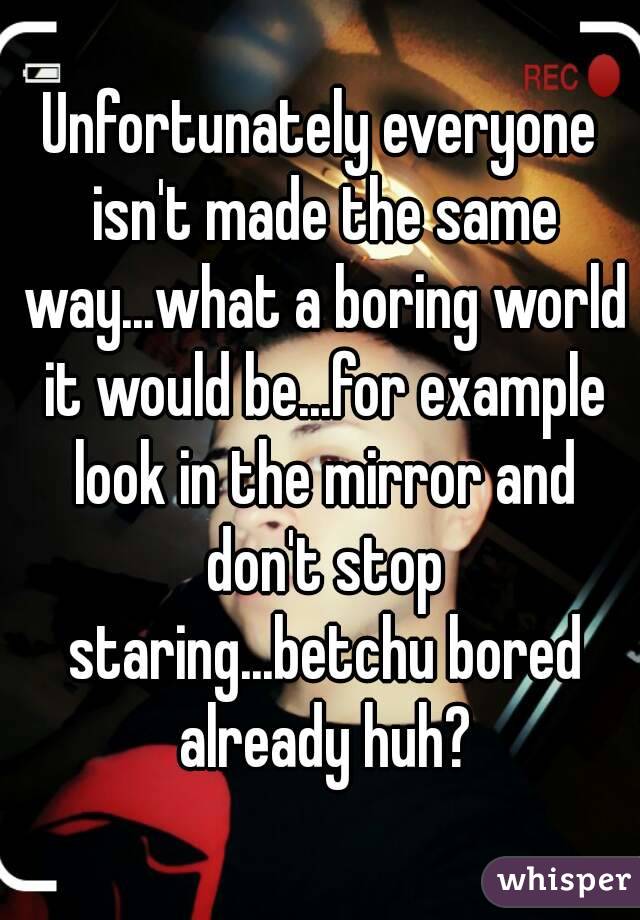 Unfortunately everyone isn't made the same way...what a boring world it would be...for example look in the mirror and don't stop staring...betchu bored already huh?