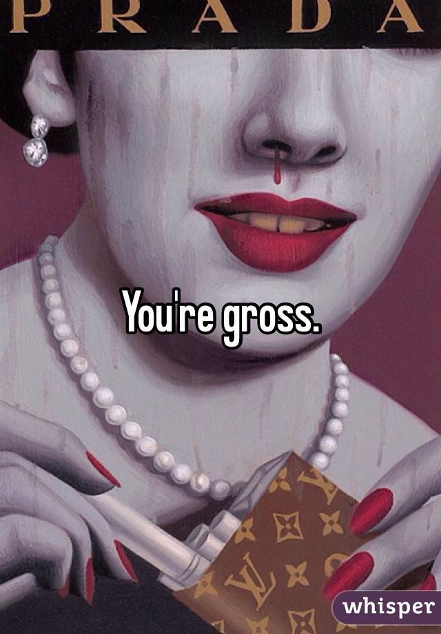 You're gross. 

