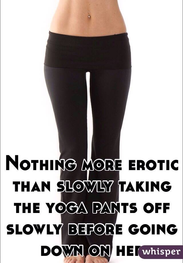 Nothing more erotic than slowly taking the yoga pants off slowly before  going down on her