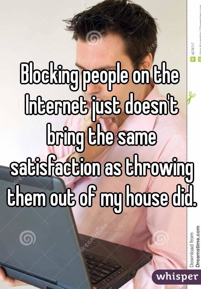 Blocking people on the Internet just doesn't bring the same satisfaction as throwing them out of my house did.