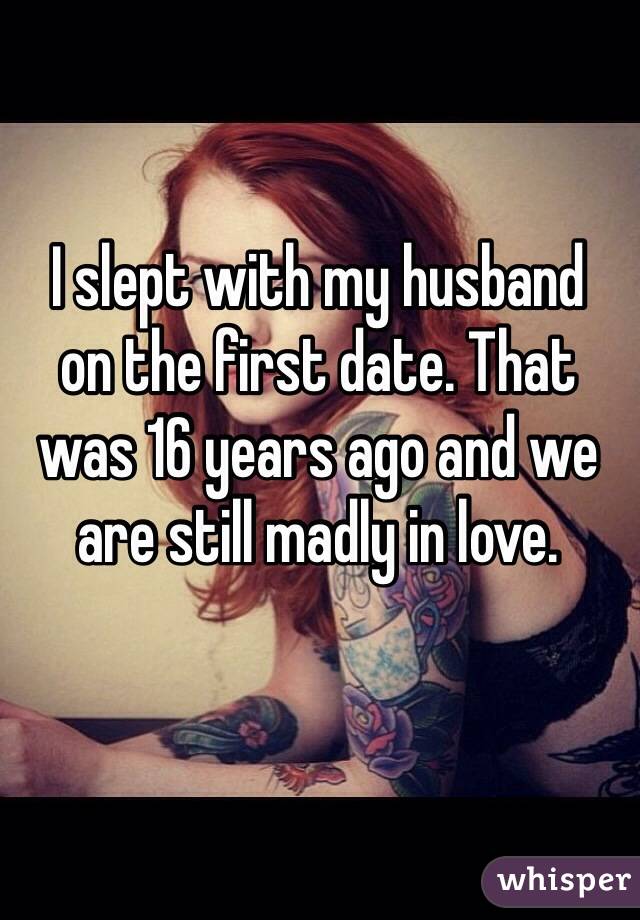I slept with my husband 
on the first date. That was 16 years ago and we are still madly in love.