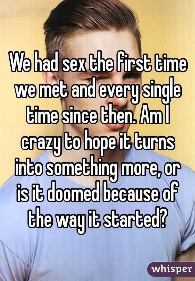 We had sex the first time we met and every single time since then. Am I 
crazy to hope it turns 
into something more, or 
is it doomed because of 
the way it started?
