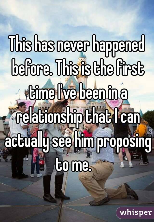This has never happened before. This is the first time I've been in a relationship that I can actually see him proposing to me.   