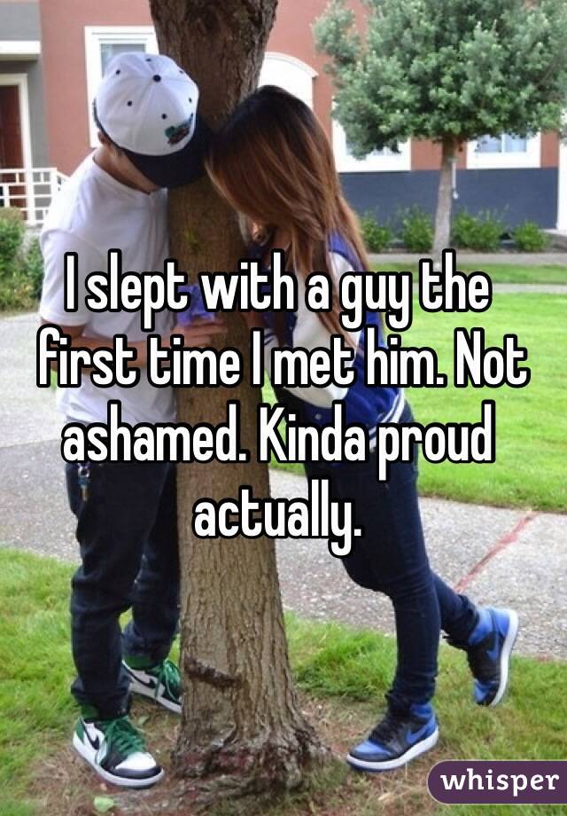 I slept with a guy the
 first time I met him. Not ashamed. Kinda proud actually.