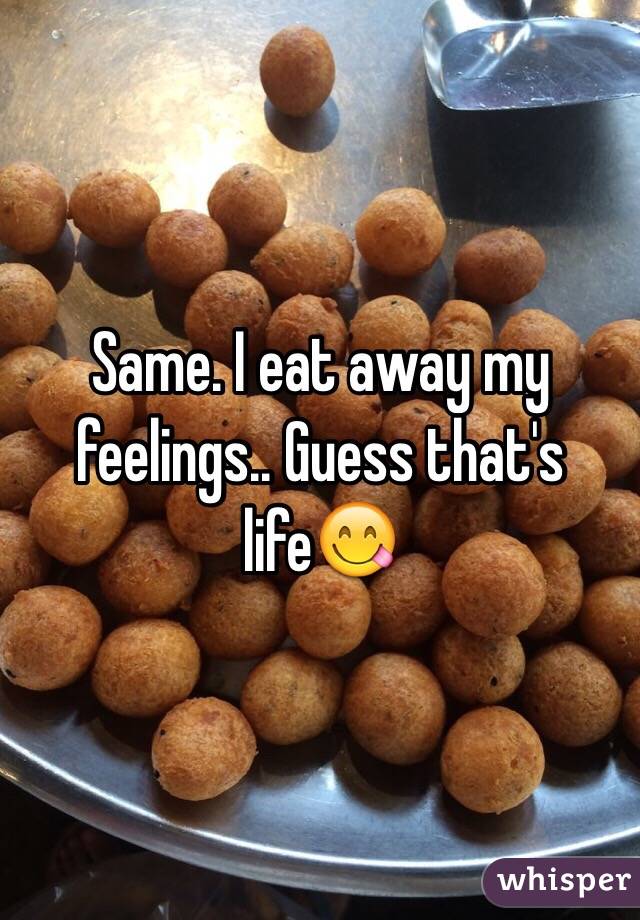 Same. I eat away my feelings.. Guess that's life😋