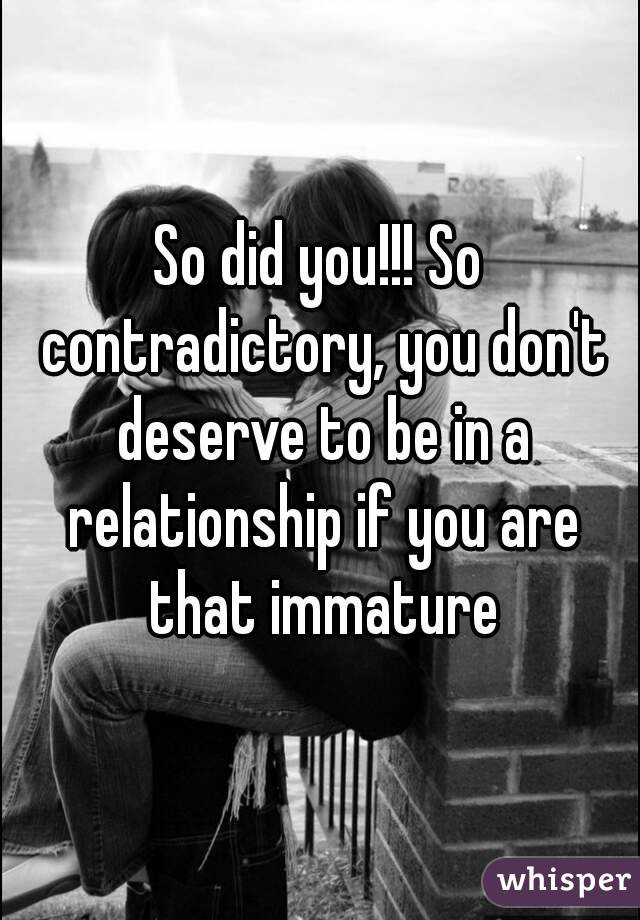 So did you!!! So contradictory, you don't deserve to be in a relationship if you are that immature