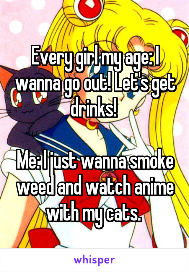 Every girl my age: I wanna go out! Let's get drinks! 

Me: I just wanna smoke weed and watch anime with my cats. 