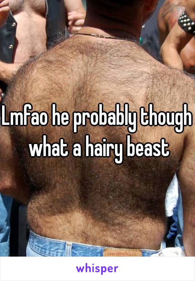 Lmfao he probably though what a hairy beast