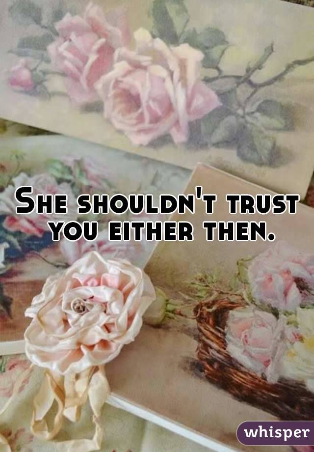 She shouldn't trust you either then.