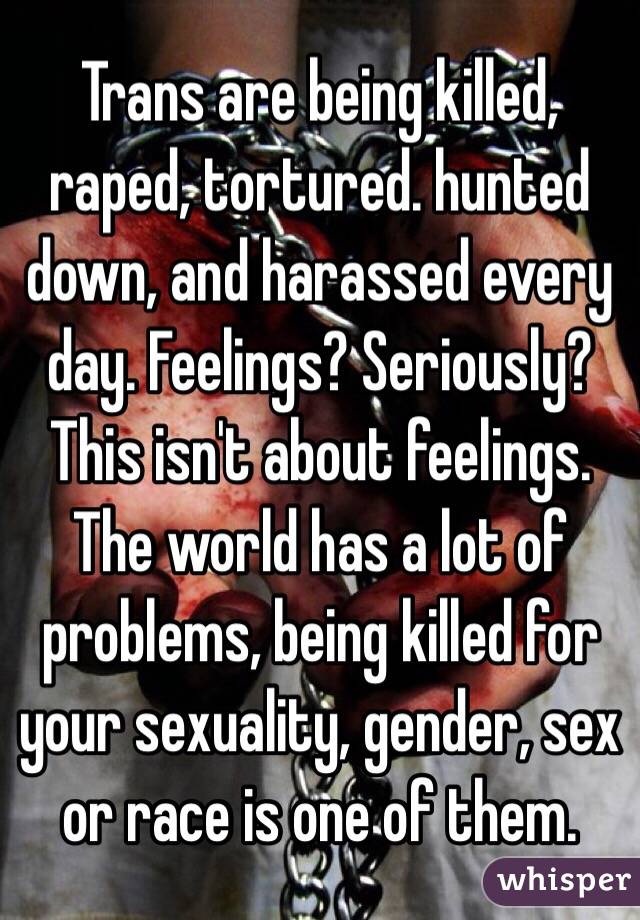 Trans are being killed, raped, tortured. hunted down, and harassed every day. Feelings? Seriously? This isn't about feelings. The world has a lot of problems, being killed for your sexuality, gender, sex or race is one of them. 