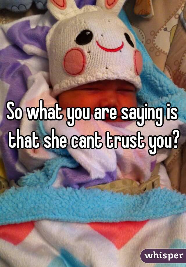 So what you are saying is that she cant trust you?