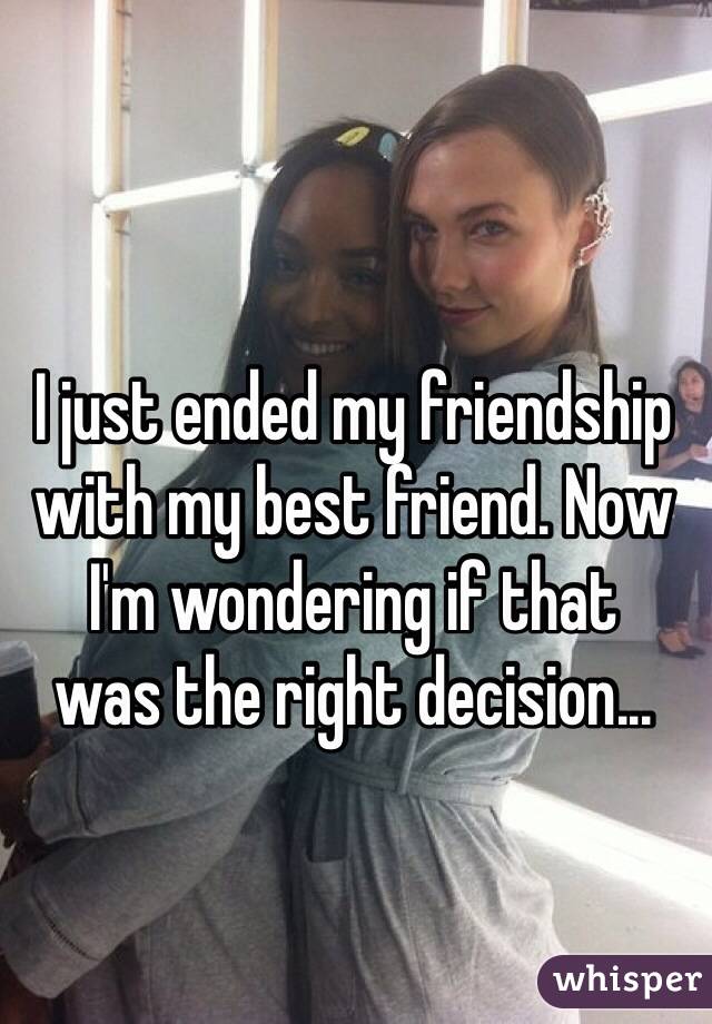 I just ended my friendship with my best friend. Now I'm wondering if that 
was the right decision...