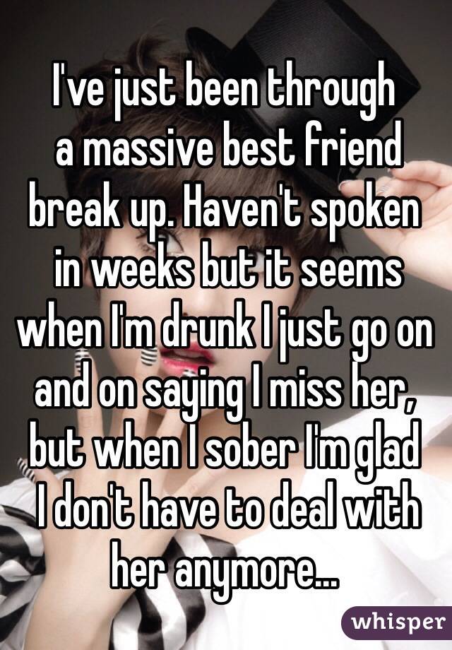 I've just been through
 a massive best friend break up. Haven't spoken
 in weeks but it seems when I'm drunk I just go on and on saying I miss her, 
but when I sober I'm glad
 I don't have to deal with her anymore...