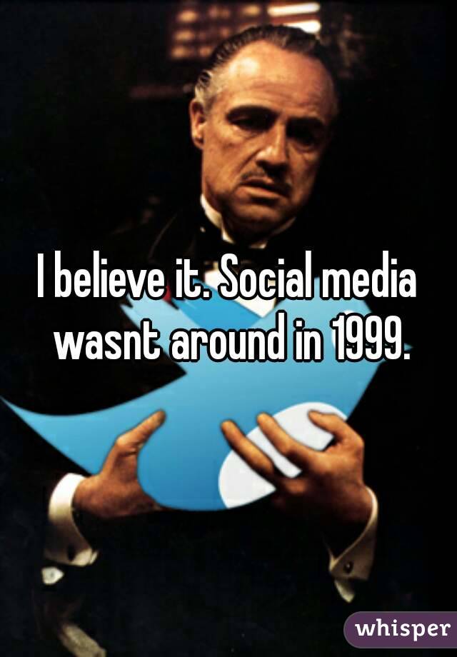 I believe it. Social media wasnt around in 1999.