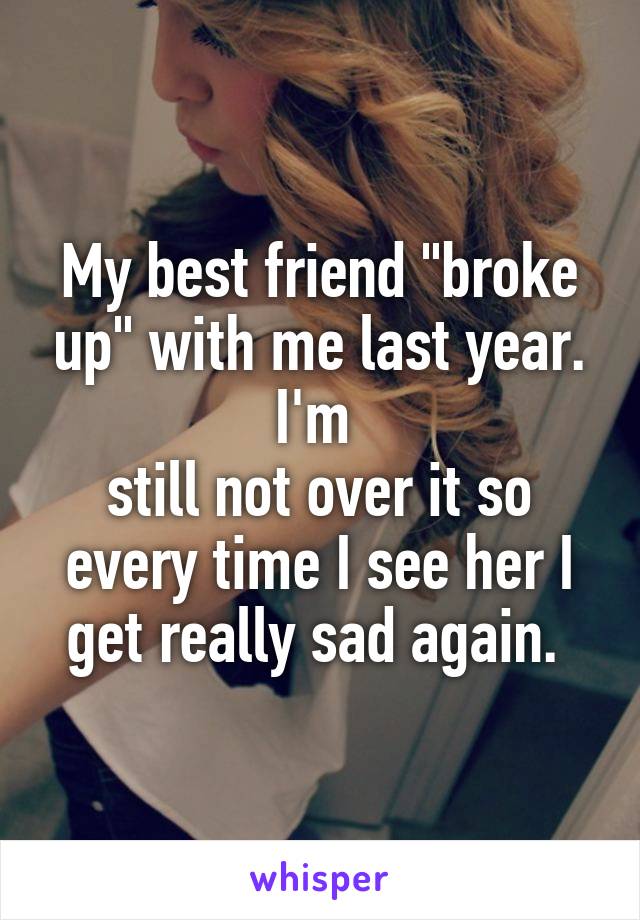 My best friend "broke up" with me last year. I'm 
still not over it so every time I see her I get really sad again. 