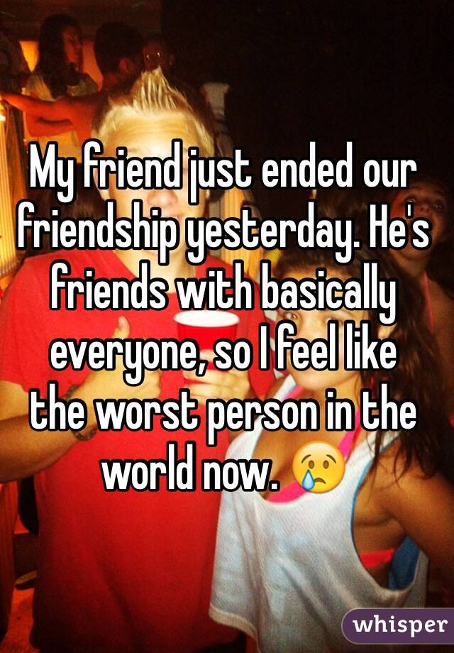 My friend just ended our friendship yesterday. He's friends with basically everyone, so I feel like 
the worst person in the world now. 😢